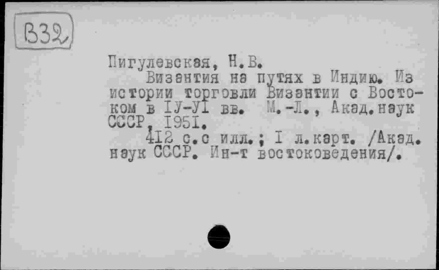 ﻿
Пигулевская, H.В.
Византия нэ путях в Индию. Из истории торговли Византии с Востоком в ІУ-У1 вв. М.-В., Акад, наук СССР. 1951.
412 с. с илл.; I л. карт. /Акад, наук СССР. Ин-т востоковедения/.